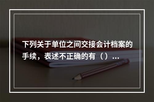 下列关于单位之间交接会计档案的手续，表述不正确的有（ ）。