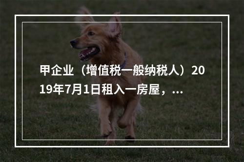 甲企业（增值税一般纳税人）2019年7月1日租入一房屋，租期