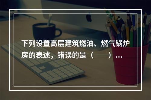 下列设置高层建筑燃油、燃气锅炉房的表述，错误的是（　　）。