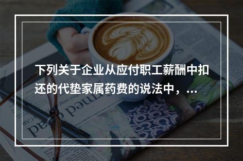 下列关于企业从应付职工薪酬中扣还的代垫家属药费的说法中，正确