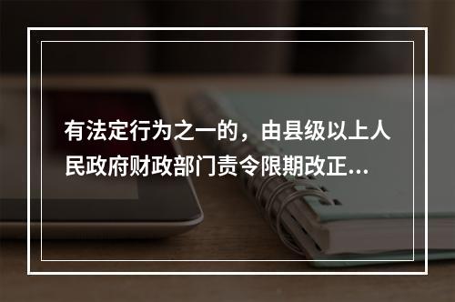 有法定行为之一的，由县级以上人民政府财政部门责令限期改正，可