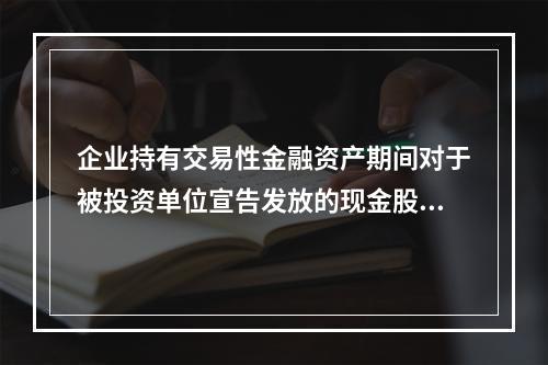 企业持有交易性金融资产期间对于被投资单位宣告发放的现金股利，