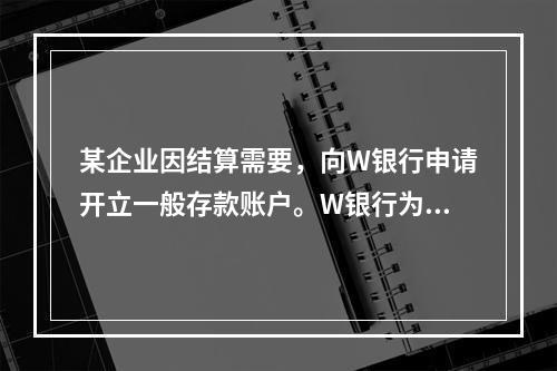 某企业因结算需要，向W银行申请开立一般存款账户。W银行为该账