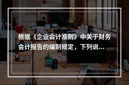 根据《企业会计准则》中关于财务会计报告的编制规定，下列说法错