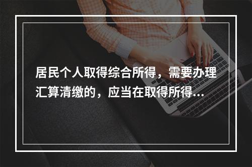 居民个人取得综合所得，需要办理汇算清缴的，应当在取得所得的一