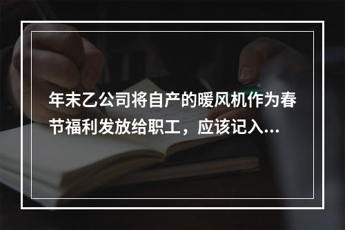 年末乙公司将自产的暖风机作为春节福利发放给职工，应该记入“应