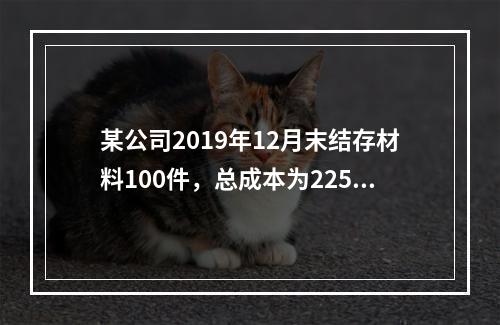 某公司2019年12月末结存材料100件，总成本为225万元