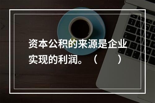 资本公积的来源是企业实现的利润。（　　）