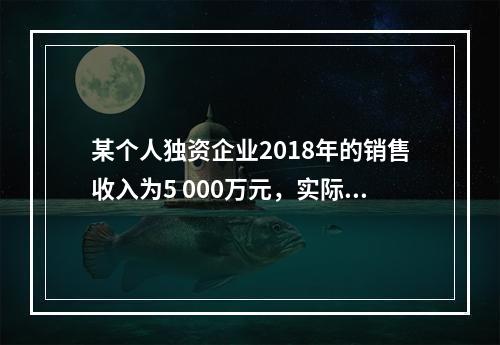 某个人独资企业2018年的销售收入为5 000万元，实际支出