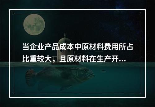 当企业产品成本中原材料费用所占比重较大，且原材料在生产开始时