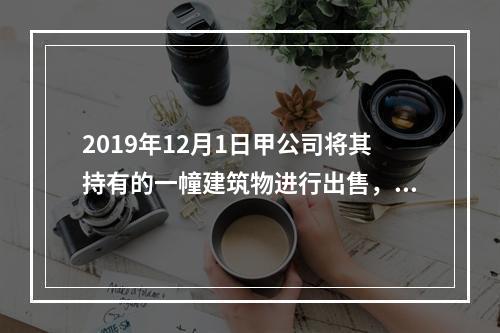 2019年12月1日甲公司将其持有的一幢建筑物进行出售，该建