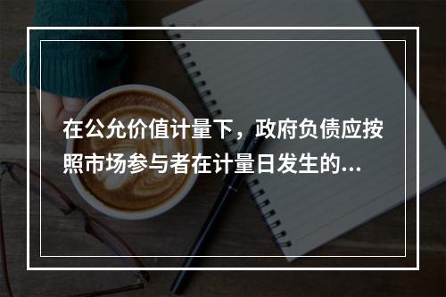 在公允价值计量下，政府负债应按照市场参与者在计量日发生的有序