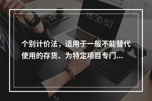 个别计价法，适用于一般不能替代使用的存货、为特定项目专门购入