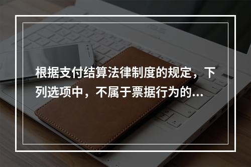 根据支付结算法律制度的规定，下列选项中，不属于票据行为的是（