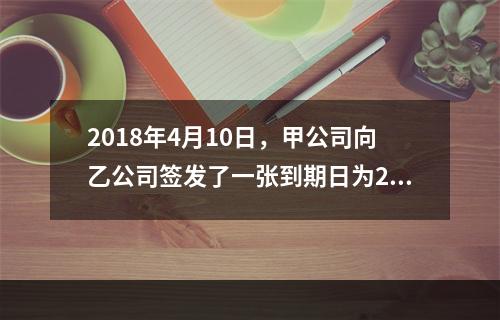 2018年4月10日，甲公司向乙公司签发了一张到期日为201