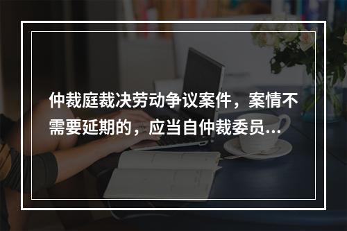 仲裁庭裁决劳动争议案件，案情不需要延期的，应当自仲裁委员会受