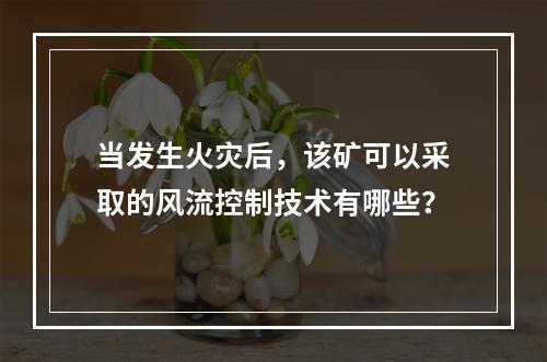 当发生火灾后，该矿可以采取的风流控制技术有哪些？