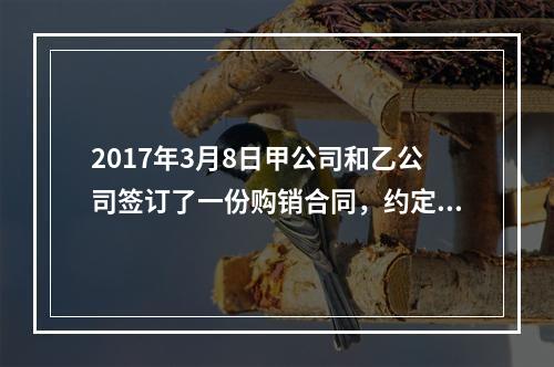 2017年3月8日甲公司和乙公司签订了一份购销合同，约定甲公