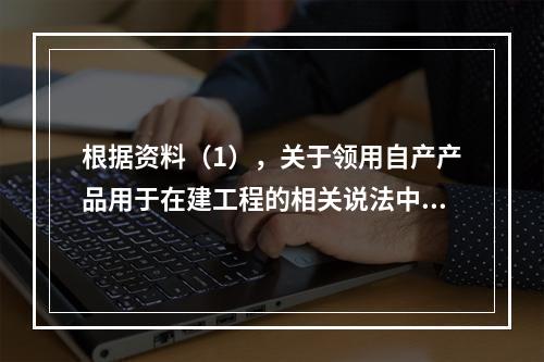 根据资料（1），关于领用自产产品用于在建工程的相关说法中，正