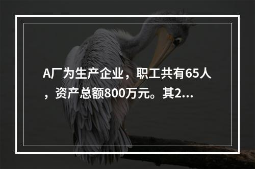 A厂为生产企业，职工共有65人，资产总额800万元。其201