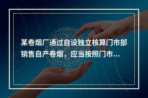 某卷烟厂通过自设独立核算门市部销售自产卷烟，应当按照门市部对