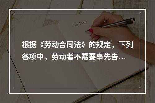 根据《劳动合同法》的规定，下列各项中，劳动者不需要事先告知即