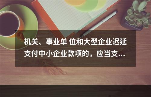 机关、事业单 位和大型企业迟延支付中小企业款项的，应当支付逾