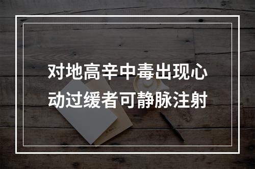 对地高辛中毒出现心动过缓者可静脉注射