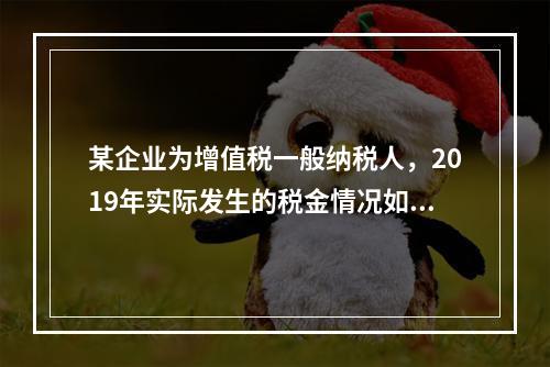 某企业为增值税一般纳税人，2019年实际发生的税金情况如下：