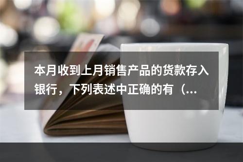 本月收到上月销售产品的货款存入银行，下列表述中正确的有（ ）