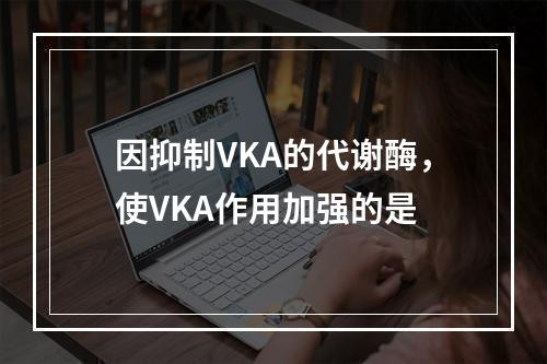 因抑制VKA的代谢酶，使VKA作用加强的是