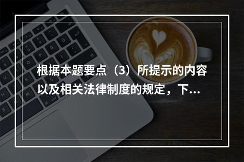 根据本题要点（3）所提示的内容以及相关法律制度的规定，下列各