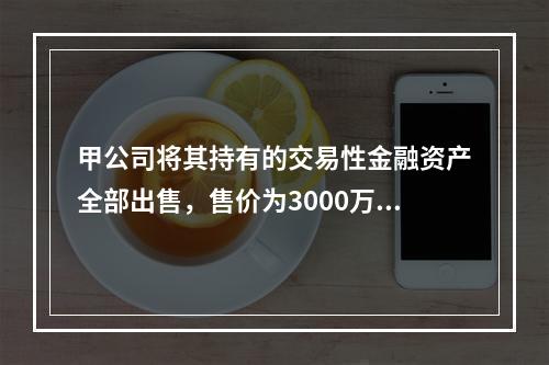 甲公司将其持有的交易性金融资产全部出售，售价为3000万元；