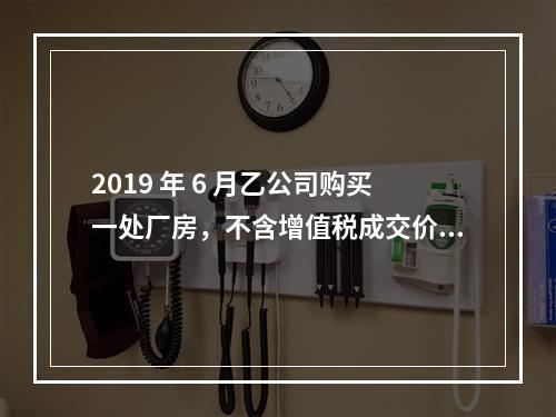 2019 年 6 月乙公司购买一处厂房，不含增值税成交价格为