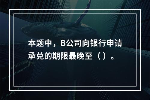 本题中，B公司向银行申请承兑的期限最晚至（ ）。