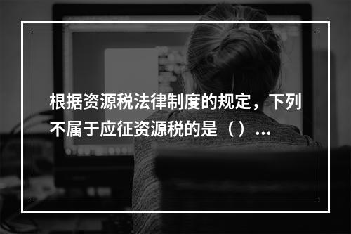 根据资源税法律制度的规定，下列不属于应征资源税的是（ ）。