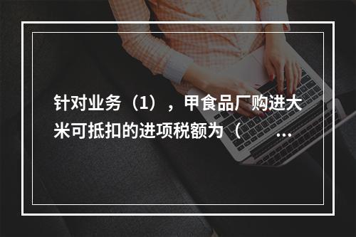 针对业务（1），甲食品厂购进大米可抵扣的进项税额为（　　）元