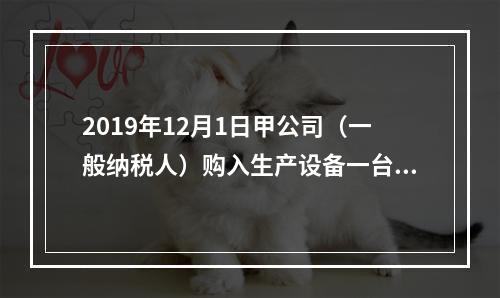 2019年12月1日甲公司（一般纳税人）购入生产设备一台，支