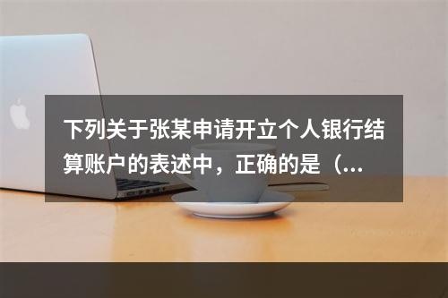 下列关于张某申请开立个人银行结算账户的表述中，正确的是（ ）