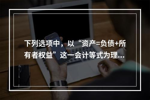 下列选项中，以“资产=负债+所有者权益”这一会计等式为理论依