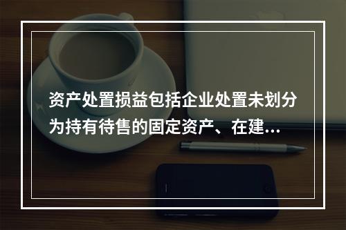 资产处置损益包括企业处置未划分为持有待售的固定资产、在建工程