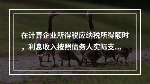 在计算企业所得税应纳税所得额时，利息收入按照债务人实际支付利