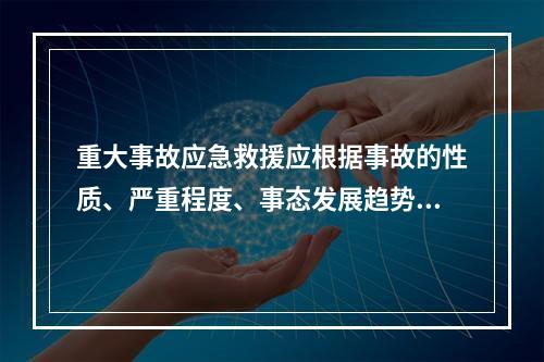 重大事故应急救援应根据事故的性质、严重程度、事态发展趋势和控