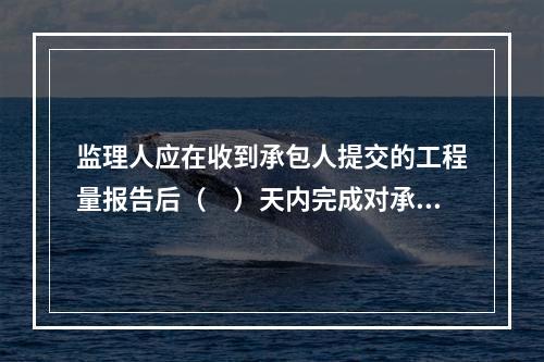 监理人应在收到承包人提交的工程量报告后（　）天内完成对承包人