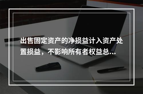 出售固定资产的净损益计入资产处置损益，不影响所有者权益总额的