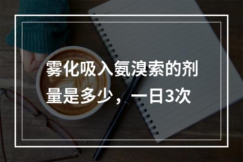 雾化吸入氨溴索的剂量是多少，一日3次