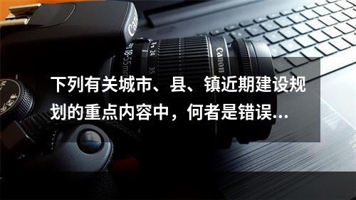 下列有关城市、县、镇近期建设规划的重点内容中，何者是错误的