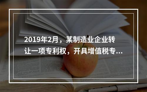 2019年2月，某制造业企业转让一项专利权，开具增值税专用发