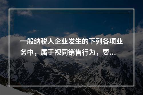 一般纳税人企业发生的下列各项业务中，属于视同销售行为，要计算