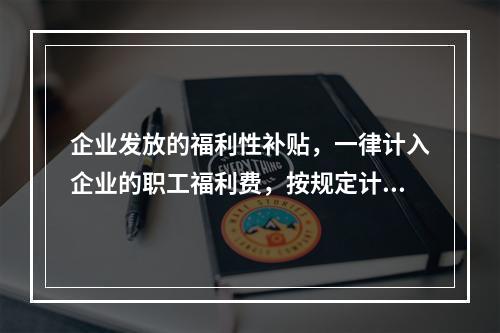 企业发放的福利性补贴，一律计入企业的职工福利费，按规定计算限